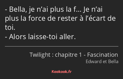 Bella, je n’ai plus la f… Je n’ai plus la force de rester à l’écart de toi. Alors laisse-toi aller.