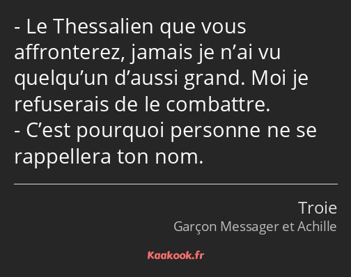 Le Thessalien que vous affronterez, jamais je n’ai vu quelqu’un d’aussi grand. Moi je refuserais de…