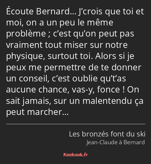 Écoute Bernard… J’crois que toi et moi, on a un peu le même problème ; c’est qu’on peut pas…