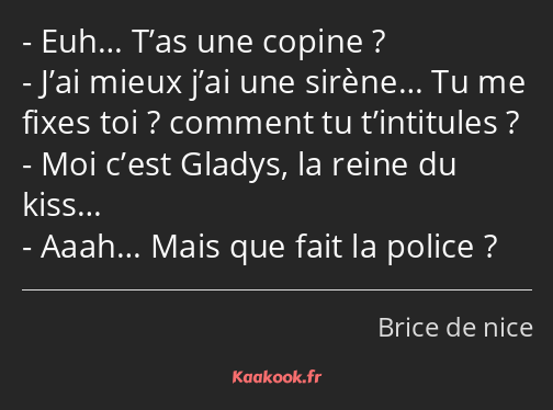 Euh… T’as une copine ? J’ai mieux j’ai une sirène… Tu me fixes toi ? comment tu t’intitules ? Moi…