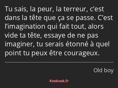 Tu sais, la peur, la terreur, c’est dans la tête que ça se passe. C’est l’imagination qui fait tout…