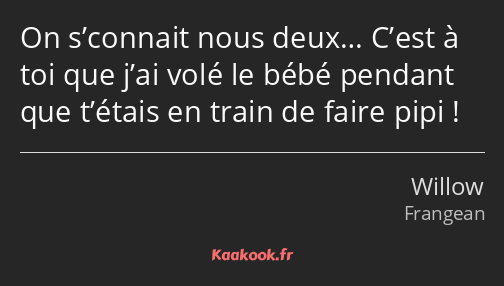 On s’connait nous deux… C’est à toi que j’ai volé le bébé pendant que t’étais en train de faire…