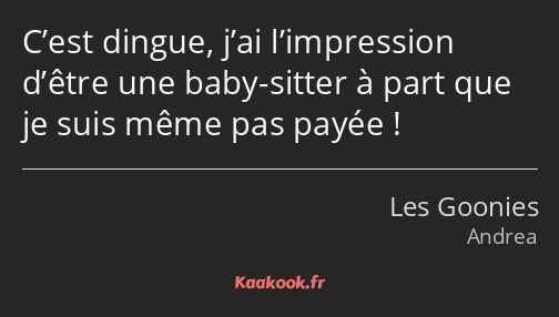 C’est dingue, j’ai l’impression d’être une baby-sitter à part que je suis même pas payée !