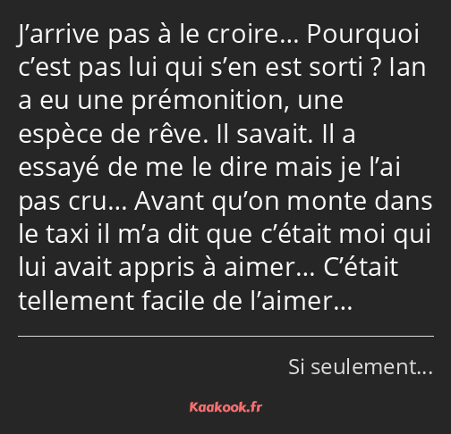 J’arrive pas à le croire… Pourquoi c’est pas lui qui s’en est sorti ? Ian a eu une prémonition, une…