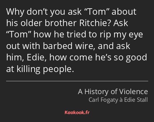 Why don’t you ask Tom about his older brother Ritchie? Ask Tom how he tried to rip my eye out with…