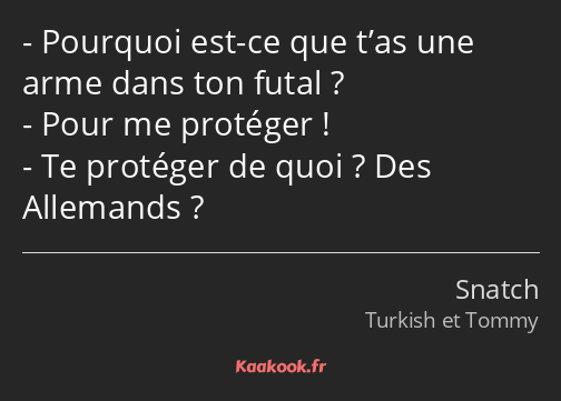 Pourquoi est-ce que t’as une arme dans ton futal ? Pour me protéger ! Te protéger de quoi ? Des…