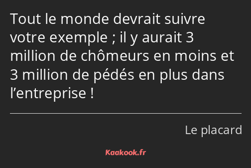 Tout le monde devrait suivre votre exemple ; il y aurait 3 million de chômeurs en moins et 3…