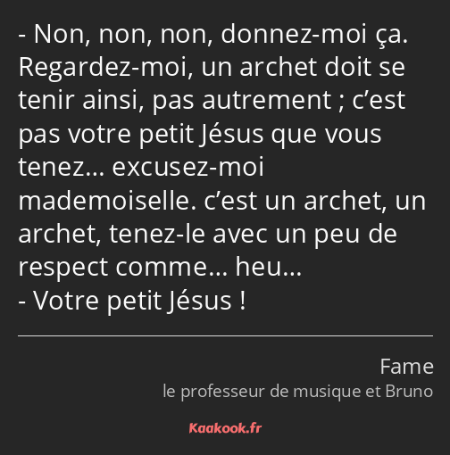 Non, non, non, donnez-moi ça. Regardez-moi, un archet doit se tenir ainsi, pas autrement ; c’est…