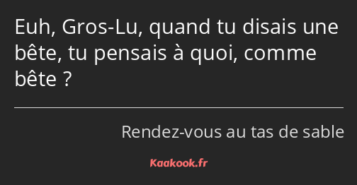 Euh, Gros-Lu, quand tu disais une bête, tu pensais à quoi, comme bête ?