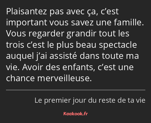 Plaisantez pas avec ça, c’est important vous savez une famille. Vous regarder grandir tout les…