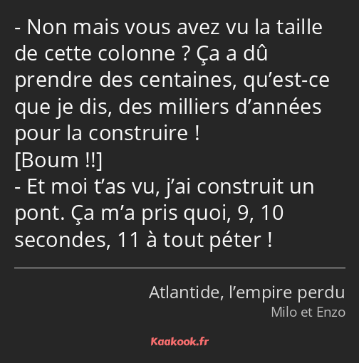 Non mais vous avez vu la taille de cette colonne ? Ça a dû prendre des centaines, qu’est-ce que je…