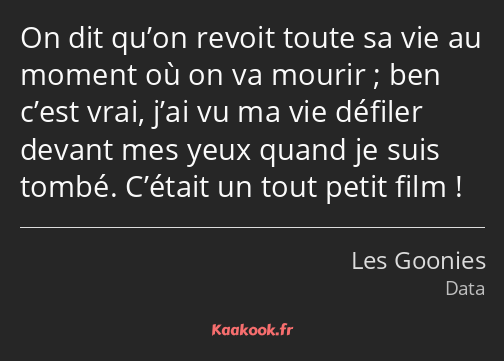 On dit qu’on revoit toute sa vie au moment où on va mourir ; ben c’est vrai, j’ai vu ma vie défiler…