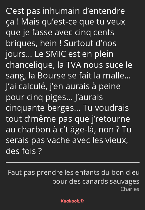 C’est pas inhumain d’entendre ça ! Mais qu’est-ce que tu veux que je fasse avec cinq cents briques…