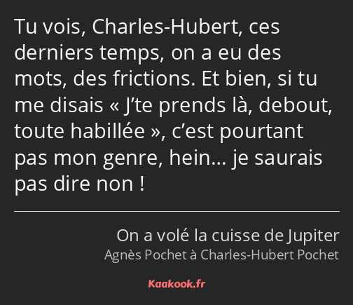 Tu vois, Charles-Hubert, ces derniers temps, on a eu des mots, des frictions. Et bien, si tu me…