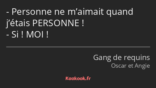 Personne ne m’aimait quand j’étais PERSONNE ! Si ! MOI !