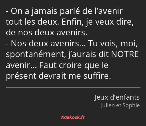 On a jamais parlé de l’avenir tout les deux. Enfin, je veux dire, de nos deux avenirs. Nos deux…