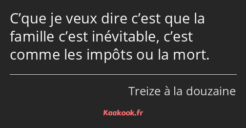 C’que je veux dire c’est que la famille c’est inévitable, c’est comme les impôts ou la mort.