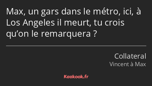 Max, un gars dans le métro, ici, à Los Angeles il meurt, tu crois qu’on le remarquera ?