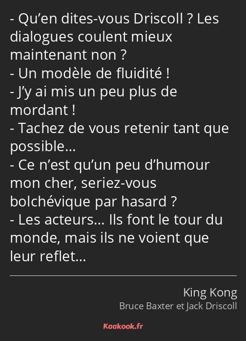 Qu’en dites-vous Driscoll ? Les dialogues coulent mieux maintenant non ? Un modèle de fluidité…