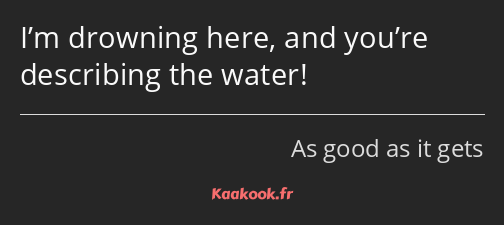 I’m drowning here, and you’re describing the water!