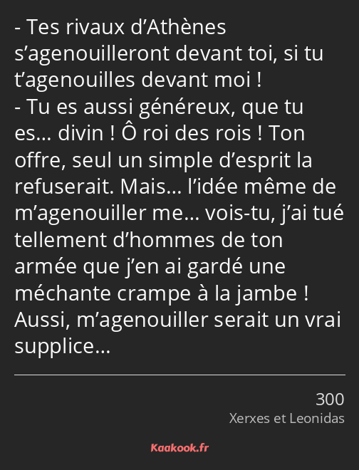 Tes rivaux d’Athènes s’agenouilleront devant toi, si tu t’agenouilles devant moi ! Tu es aussi…