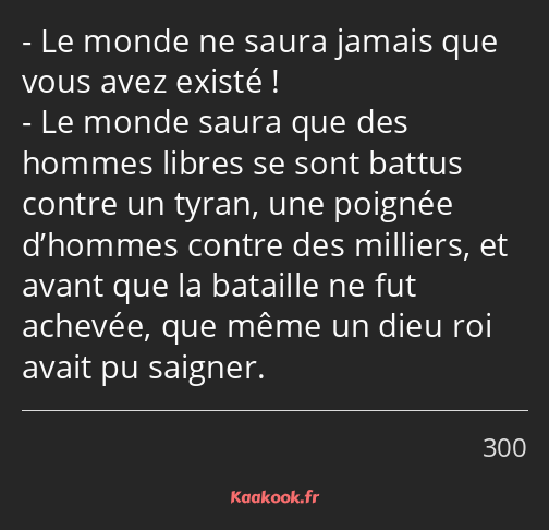 Le monde ne saura jamais que vous avez existé ! Le monde saura que des hommes libres se sont battus…