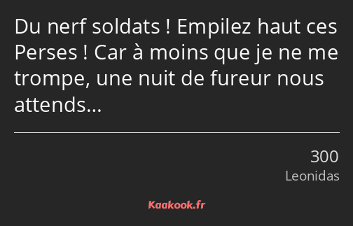 Du nerf soldats ! Empilez haut ces Perses ! Car à moins que je ne me trompe, une nuit de fureur…