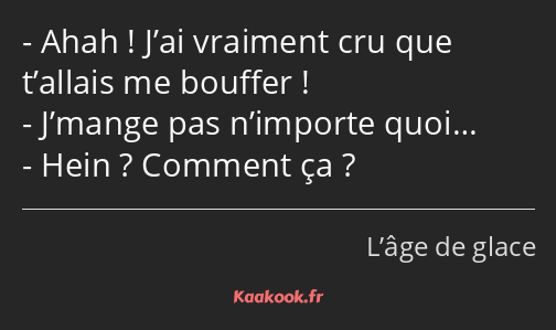 Ahah ! J’ai vraiment cru que t’allais me bouffer ! J’mange pas n’importe quoi… Hein ? Comment ça ?