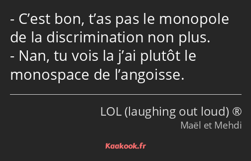 C’est bon, t’as pas le monopole de la discrimination non plus. Nan, tu vois la j’ai plutôt le…