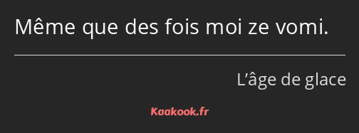 Même que des fois moi ze vomi.