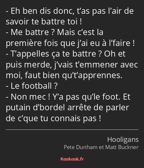 Eh ben dis donc, t’as pas l’air de savoir te battre toi ! Me battre ? Mais c’est la première fois…