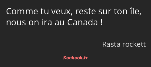 Comme tu veux, reste sur ton île, nous on ira au Canada !