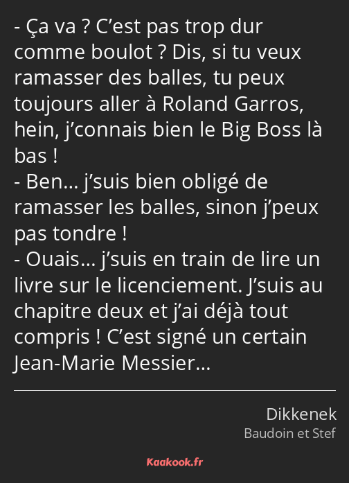 Ça va ? C’est pas trop dur comme boulot ? Dis, si tu veux ramasser des balles, tu peux toujours…