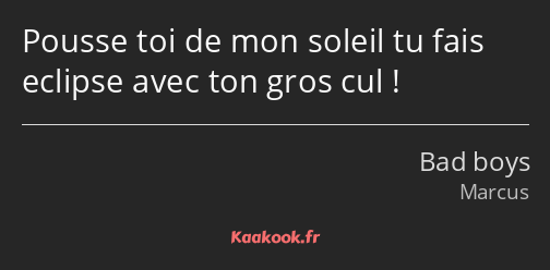 Pousse toi de mon soleil tu fais eclipse avec ton gros cul !