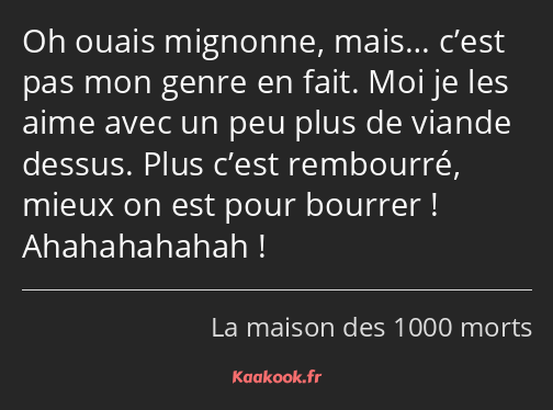 Oh ouais mignonne, mais… c’est pas mon genre en fait. Moi je les aime avec un peu plus de viande…