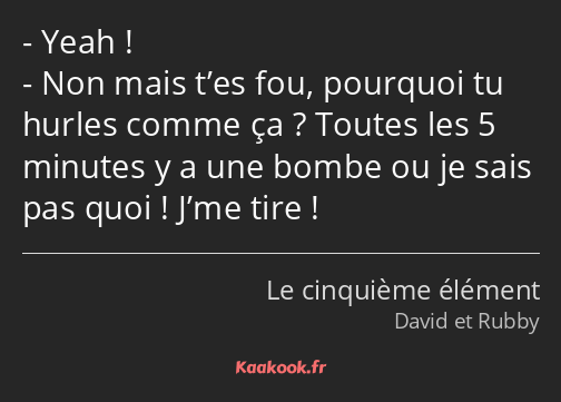 Yeah ! Non mais t’es fou, pourquoi tu hurles comme ça ? Toutes les 5 minutes y a une bombe ou je…