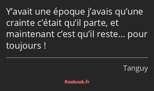 Y’avait une époque j’avais qu’une crainte c’était qu’il parte, et maintenant c’est qu’il reste……