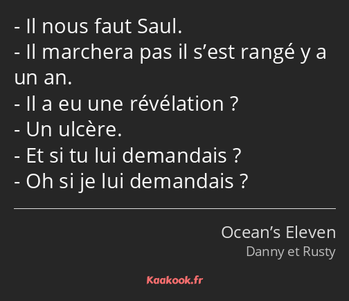 Il nous faut Saul. Il marchera pas il s’est rangé y a un an. Il a eu une révélation ? Un ulcère. Et…