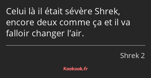 Celui là il était sévère Shrek, encore deux comme ça et il va falloir changer l’air.