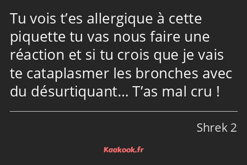 Tu vois t’es allergique à cette piquette tu vas nous faire une réaction et si tu crois que je vais…