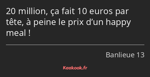 20 million, ça fait 10 euros par tête, à peine le prix d’un happy meal !