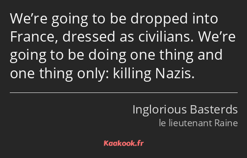 We’re going to be dropped into France, dressed as civilians. We’re going to be doing one thing and…