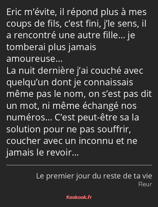 Eric m’évite, il répond plus à mes coups de fils, c’est fini, j’le sens, il a rencontré une autre…