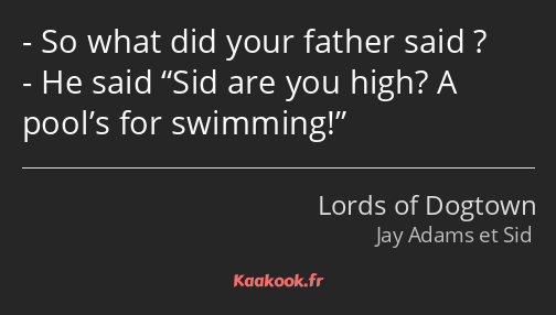 So what did your father said ? He said Sid are you high? A pool’s for swimming!