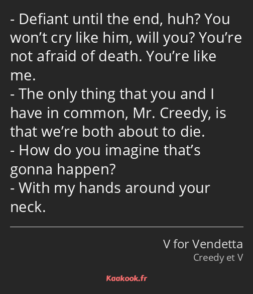 Defiant until the end, huh? You won’t cry like him, will you? You’re not afraid of death. You’re…