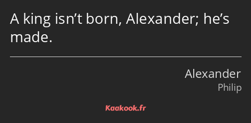 A king isn’t born, Alexander; he’s made.