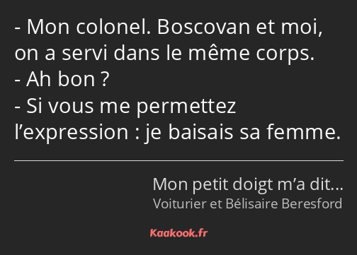 Mon colonel. Boscovan et moi, on a servi dans le même corps. Ah bon ? Si vous me permettez…