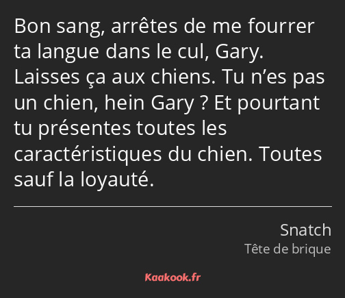 Bon sang, arrêtes de me fourrer ta langue dans le cul, Gary. Laisses ça aux chiens. Tu n’es pas un…