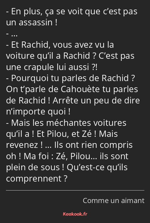 En plus, ça se voit que c’est pas un assassin ! … Et Rachid, vous avez vu la voiture qu’il a Rachid…