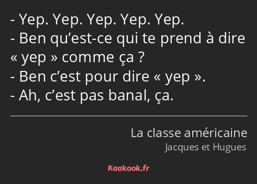 Yep. Yep. Yep. Yep. Yep. Ben qu’est-ce qui te prend à dire « yep » comme ça ? Ben c’est pour dire «…